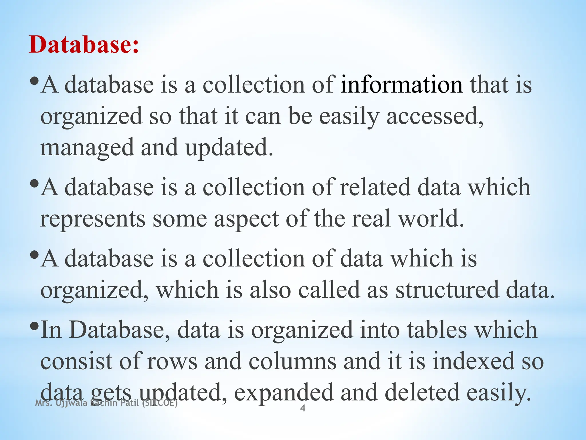 Database:
•A database is a collection of information that is
organized so that it can be easily accessed,
managed and updated.
•A database is a collection of related data which
represents some aspect of the real world.
•A database is a collection of data which is
organized, which is also called as structured data.
•In Database, data is organized into tables which
consist of rows and columns and it is indexed so
data gets updated, expanded and deleted easily.
Mrs. Ujjwala Sachin Patil (SITCOE)
4
 