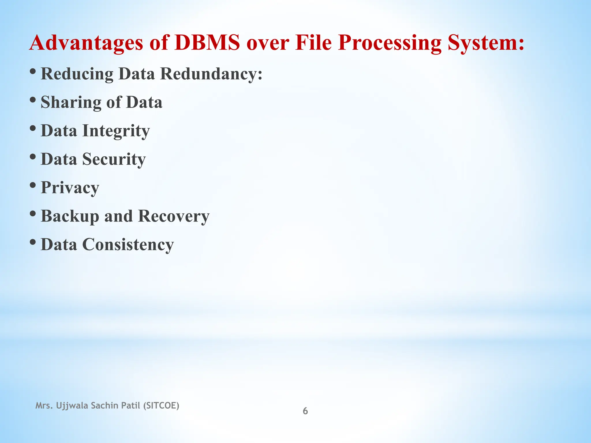 Advantages of DBMS over File Processing System:
• Reducing Data Redundancy:
• Sharing of Data
• Data Integrity
• Data Security
• Privacy
• Backup and Recovery
• Data Consistency
Mrs. Ujjwala Sachin Patil (SITCOE)
6
 