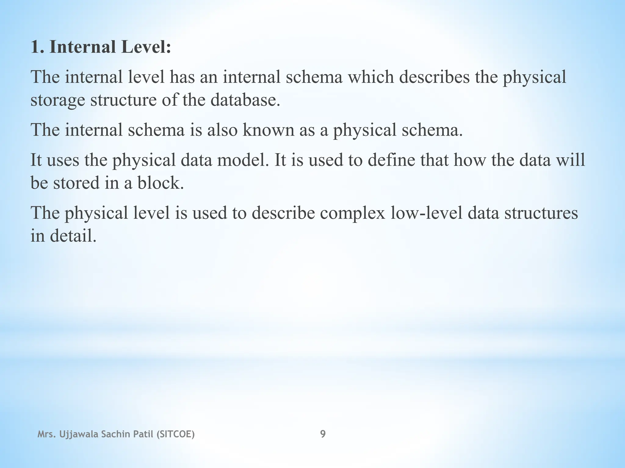 1. Internal Level:
The internal level has an internal schema which describes the physical
storage structure of the database.
The internal schema is also known as a physical schema.
It uses the physical data model. It is used to define that how the data will
be stored in a block.
The physical level is used to describe complex low-level data structures
in detail.
Mrs. Ujjawala Sachin Patil (SITCOE) 9
 