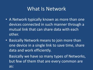 What Is Network
• A Network typically known as more than one
devices connected in such manner through a
mutual link that can share data with each
other.
• Basically Network means to join more than
one device in a single link to save time, share
data and work efficiently.
Basically we have so many types of Networks,
but few of them that are every common are
as:
 