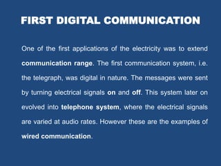 FIRST DIGITAL COMMUNICATION
One of the first applications of the electricity was to extend
communication range. The first communication system, i.e.
the telegraph, was digital in nature. The messages were sent
by turning electrical signals on and off. This system later on
evolved into telephone system, where the electrical signals
are varied at audio rates. However these are the examples of
wired communication.
 