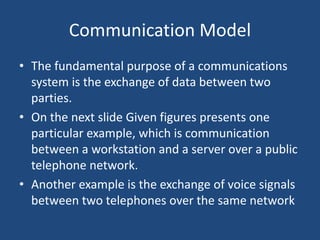 Communication Model
• The fundamental purpose of a communications
system is the exchange of data between two
parties.
• On the next slide Given figures presents one
particular example, which is communication
between a workstation and a server over a public
telephone network.
• Another example is the exchange of voice signals
between two telephones over the same network
 