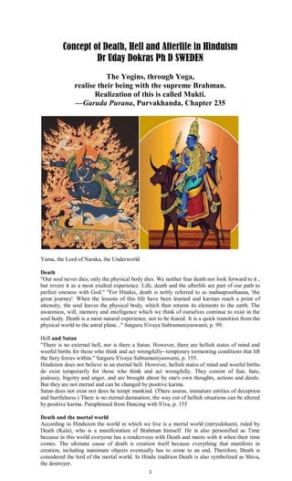 1
Concept of Death, Hell and Afterlife in Hinduism
Dr Uday Dokras Ph D SWEDEN
The Yogins, through Yoga,
realise their being with the supreme Brahman.
Realization of this is called Mukti.
—Garuda Purana, Purvakhanda, Chapter 235
Yama, the Lord of Naraka, the Underworld
Death
"Our soul never dies; only the physical body dies. We neither fear death nor look forward to it ,
but revere it as a most exalted experience. Life, death and the afterlife are part of our path to
perfect oneness with God." "For Hindus, death is nobly referred to as mahaaprasthaana, 'the
great journey'. When the lessons of this life have been learned and karmas reach a point of
intensity, the soul leaves the physical body, which then returns its elements to the earth. The
awareness, will, memory and intelligence which we think of ourselves continue to exist in the
soul body. Death is a most natural experience, not to be feared. It is a quick transition from the
physical world to the astral plane..." Satguru S'ivaya Subramuniyaswami, p. 99.
Hell and Satan
"There is no external hell, nor is there a Satan. However, there are hellish states of mind and
woeful births for those who think and act wrongfully--temporary tormenting conditions that lift
the fiery forces within." Satguru S'ivaya Subramuniyaswami, p. 155.
Hinduism does not believe in an eternal hell. However, hellish states of mind and woeful births
do exist temporarily for those who think and act wrongfully. They consist of fear, hate,
jealousy, bigotry and anger, and are brought about by one's own thoughts, actions and deeds.
But they are not eternal and can be changed by positive karma.
Satan does not exist nor does he tempt mankind. (There asuras, immature entities of deception
and hurtfulness.) There is no eternal damnation; the way out of hellish situations can be altered
by positive karma. Paraphrased from Dancing with S'iva, p. 155
Death and the mortal world
According to Hinduism the world in which we live is a mortal world (mrtyulokam), ruled by
Death (Kala), who is a manifestation of Brahman himself. He is also personified as Time
because in this world everyone has a rendezvous with Death and meets with it when their time
comes. The ultimate cause of death is creation itself because everything that manifests in
creation, including inanimate objects eventually has to come to an end. Therefore, Death is
considered the lord of the mortal world. In Hindu tradition Death is also symbolized as Shiva,
the destroyer.
 