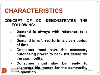 CHARACTERISTICS
 CONCEPT OF DD             DEMONSTRATES         THE
    FOLLOWING:
         Demand is always with reference to a
          price.
      Demand is referred to in a given period
          of time.
      Consumer must have the necessary
          purchasing power to back his desire for
          the commodity.
      Consumer must also be ready to
          exchange his money for the commodity
     Managerial Economics Unit-I CONCEPT OF
11   DEMAND (Batch 2012-14)                    10/25/2012
          in question.
 