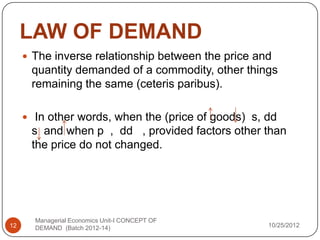 LAW OF DEMAND
      The inverse relationship between the price and
      quantity demanded of a commodity, other things
      remaining the same (ceteris paribus).

      In other words, when the (price of goods) s, dd
      s and when p , dd , provided factors other than
      the price do not changed.




       Managerial Economics Unit-I CONCEPT OF
12     DEMAND (Batch 2012-14)                       10/25/2012
 