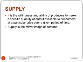 SUPPLY
      It is the willingness and ability of producers to make
       a specific quantity of output available to consumers
       at a particular price over a given period of time.
      Supply is the mirror image of demand.




        Managerial Economics Unit-I CONCEPT OF
22      DEMAND (Batch 2012-14)                         10/25/2012
 