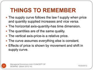 THINGS TO REMEMBER
      The supply curve follows the law f supply when price
         and quantity supplied increases and vice versa.
        The horizontal axis-quantity-has time dimension.
        The quantities are of the same quality.
        The vertical axis-price-is a relative price.
        The curve assumes everything else is constant.
        Effects of price is shown by movement and shift in
         supply curve.



          Managerial Economics Unit-I CONCEPT OF
27        DEMAND (Batch 2012-14)                       10/25/2012
 