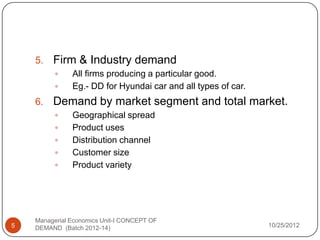 5.   Firm & Industry demand
              All firms producing a particular good.
              Eg.- DD for Hyundai car and all types of car.
    6.   Demand by market segment and total market.
              Geographical spread
              Product uses
              Distribution channel
              Customer size
              Product variety




    Managerial Economics Unit-I CONCEPT OF
5   DEMAND (Batch 2012-14)                                     10/25/2012
 