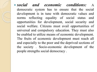  social and economic conditions: A
democratic system has to ensure that the social
development is in tune with democratic values and
norms reflecting equality of social status and
opportunities for development, social security and
social welfare. Citizens must avail opportunities of
universal and compulsory education. They must also
be enabled to utilize means of economic development.
The fruits of economic development must reach all
and especially to the poor and the deprived sections of
the society . Socio-economic development of the
people strengths social democracy .
 