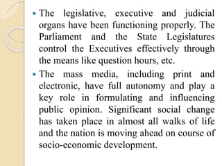  The legislative, executive and judicial
organs have been functioning properly. The
Parliament and the State Legislatures
control the Executives effectively through
the means like question hours, etc.
 The mass media, including print and
electronic, have full autonomy and play a
key role in formulating and influencing
public opinion. Significant social change
has taken place in almost all walks of life
and the nation is moving ahead on course of
socio-economic development.
 
