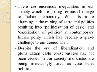  There are enormous inequalities in our
society which are posing serious challenge
to Indian democracy. What is more
alarming is the mixing of caste and politics
resulting into ‘politicization of caste’ and
‘casteization of politics’ in contemporary
Indian polity which has become a grave
challenge to our democracy .
 Despite the era of liberalization and
globalization caste consciousness has not
been eroded in our society and castes are
being increasingly used as vote bank
politics.
 