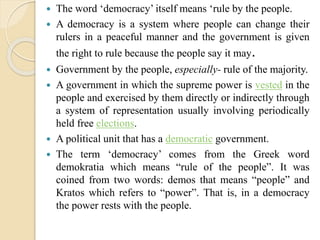  The word ‘democracy’ itself means ‘rule by the people.
 A democracy is a system where people can change their
rulers in a peaceful manner and the government is given
the right to rule because the people say it may.
 Government by the people, especially- rule of the majority.
 A government in which the supreme power is vested in the
people and exercised by them directly or indirectly through
a system of representation usually involving periodically
held free elections.
 A political unit that has a democratic government.
 The term ‘democracy’ comes from the Greek word
demokratia which means “rule of the people”. It was
coined from two words: demos that means “people” and
Kratos which refers to “power”. That is, in a democracy
the power rests with the people.
 
