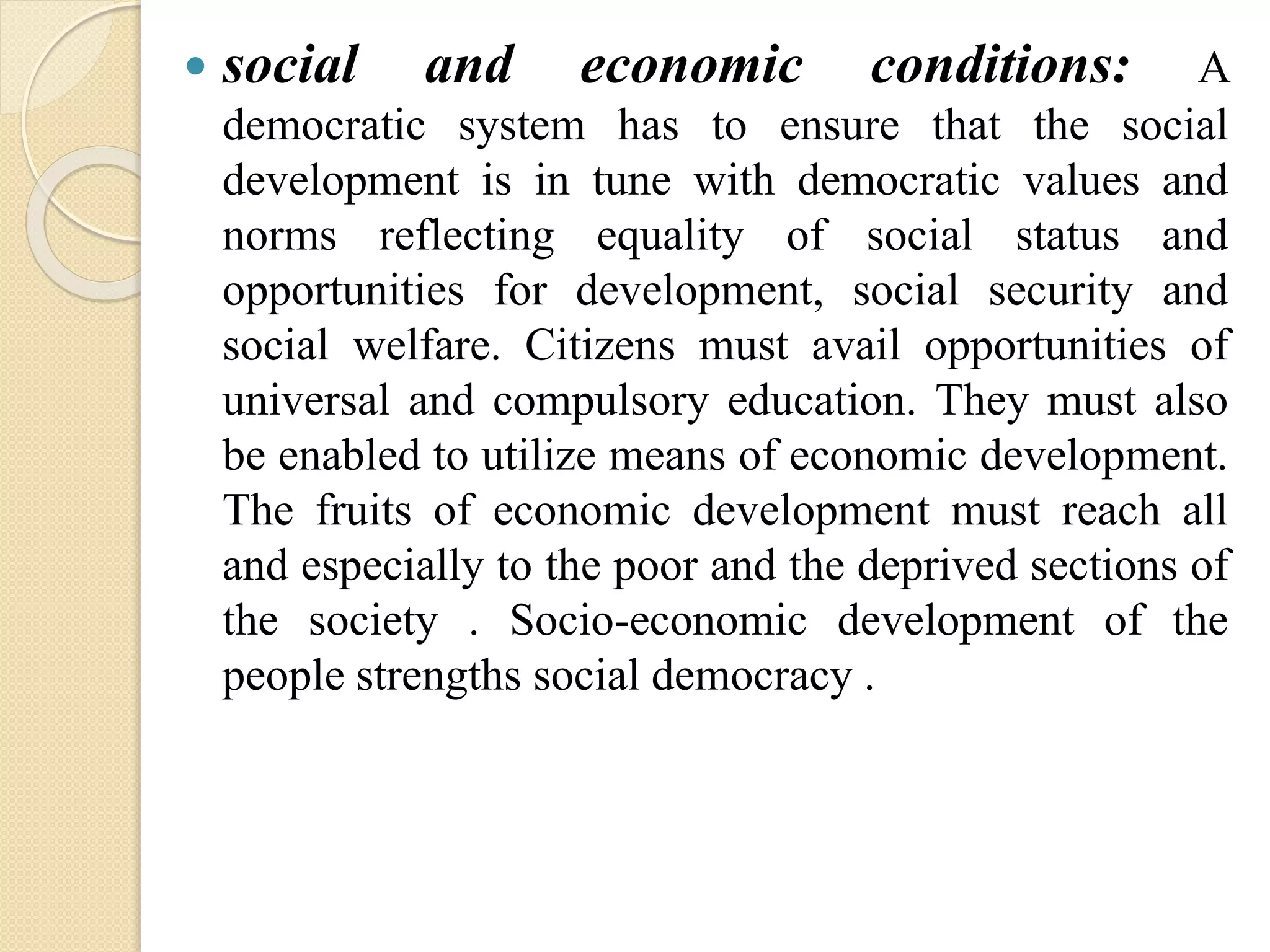  social and economic conditions: A
democratic system has to ensure that the social
development is in tune with democratic values and
norms reflecting equality of social status and
opportunities for development, social security and
social welfare. Citizens must avail opportunities of
universal and compulsory education. They must also
be enabled to utilize means of economic development.
The fruits of economic development must reach all
and especially to the poor and the deprived sections of
the society . Socio-economic development of the
people strengths social democracy .
 