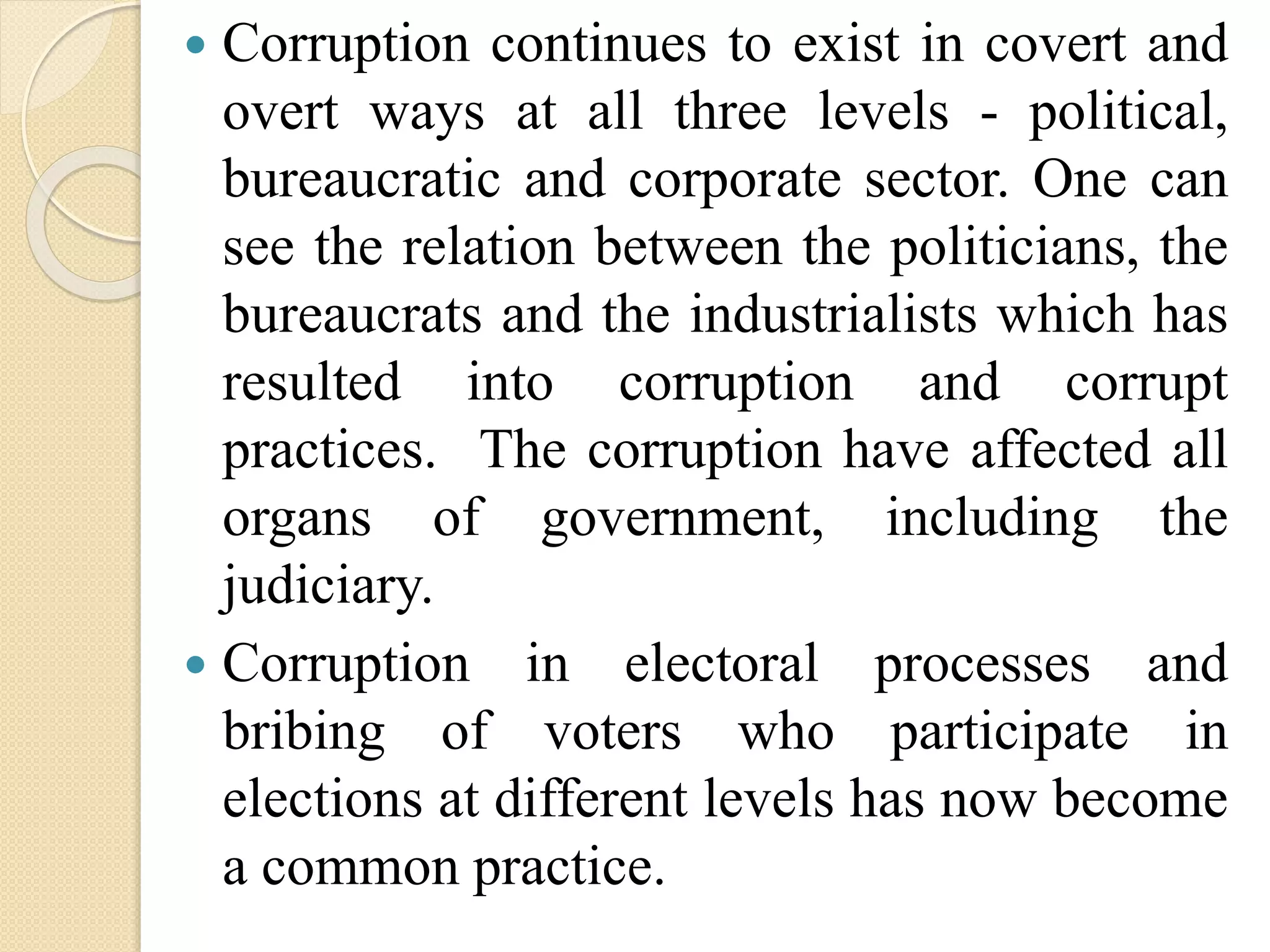  Corruption continues to exist in covert and
overt ways at all three levels - political,
bureaucratic and corporate sector. One can
see the relation between the politicians, the
bureaucrats and the industrialists which has
resulted into corruption and corrupt
practices. The corruption have affected all
organs of government, including the
judiciary.
 Corruption in electoral processes and
bribing of voters who participate in
elections at different levels has now become
a common practice.
 