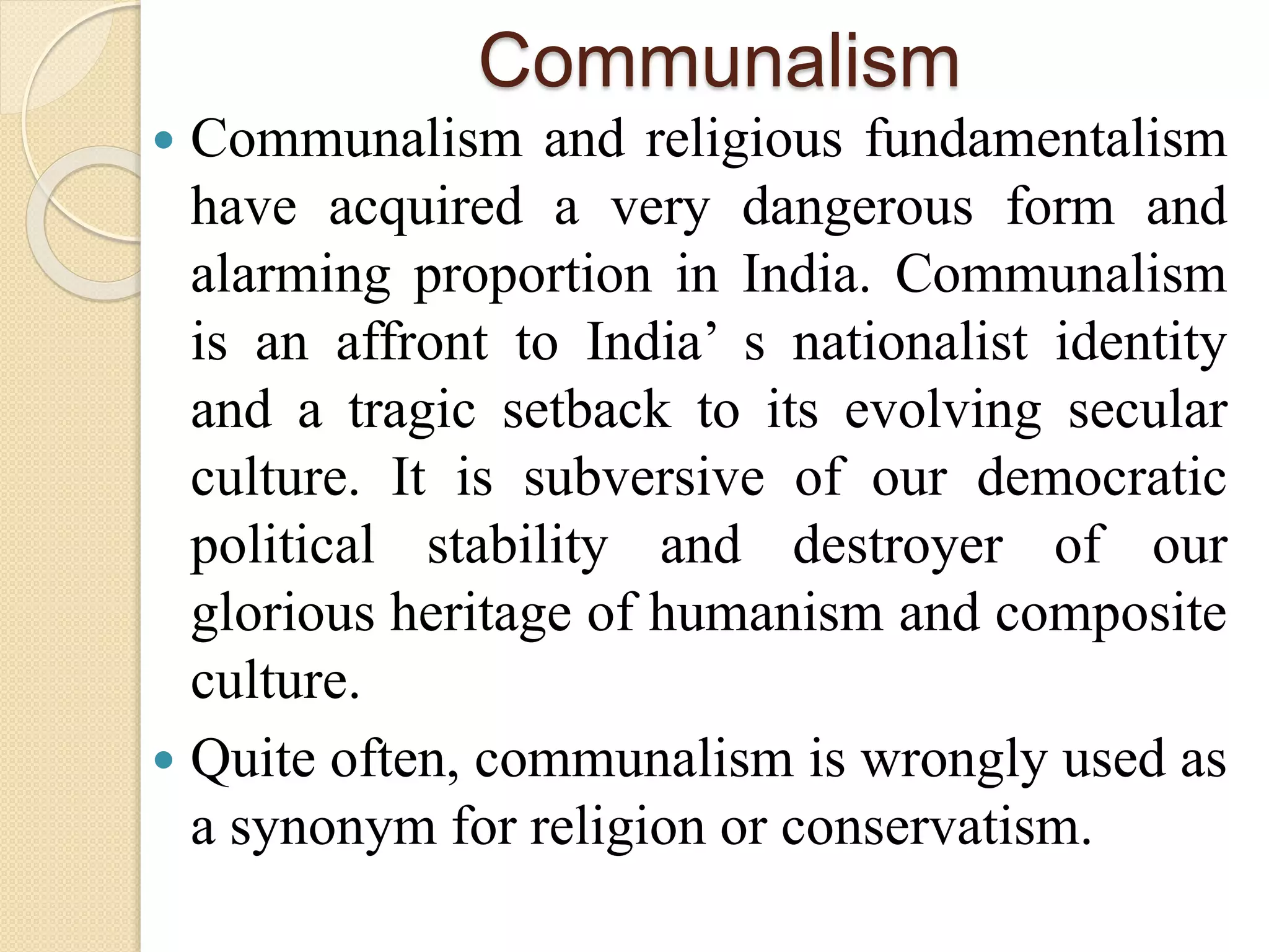 Communalism
 Communalism and religious fundamentalism
have acquired a very dangerous form and
alarming proportion in India. Communalism
is an affront to India’ s nationalist identity
and a tragic setback to its evolving secular
culture. It is subversive of our democratic
political stability and destroyer of our
glorious heritage of humanism and composite
culture.
 Quite often, communalism is wrongly used as
a synonym for religion or conservatism.
 