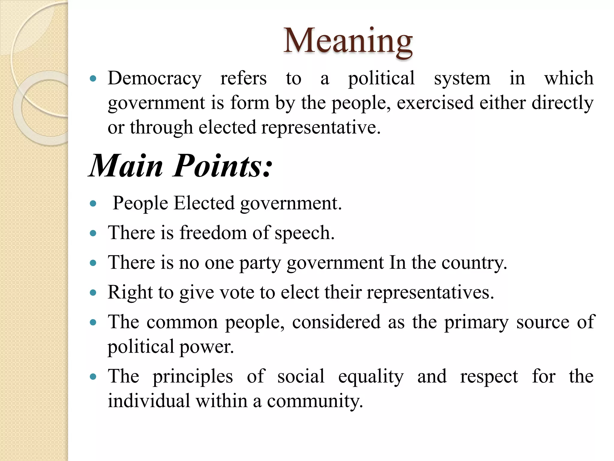 Meaning
 Democracy refers to a political system in which
government is form by the people, exercised either directly
or through elected representative.
Main Points:
 People Elected government.
 There is freedom of speech.
 There is no one party government In the country.
 Right to give vote to elect their representatives.
 The common people, considered as the primary source of
political power.
 The principles of social equality and respect for the
individual within a community.
 