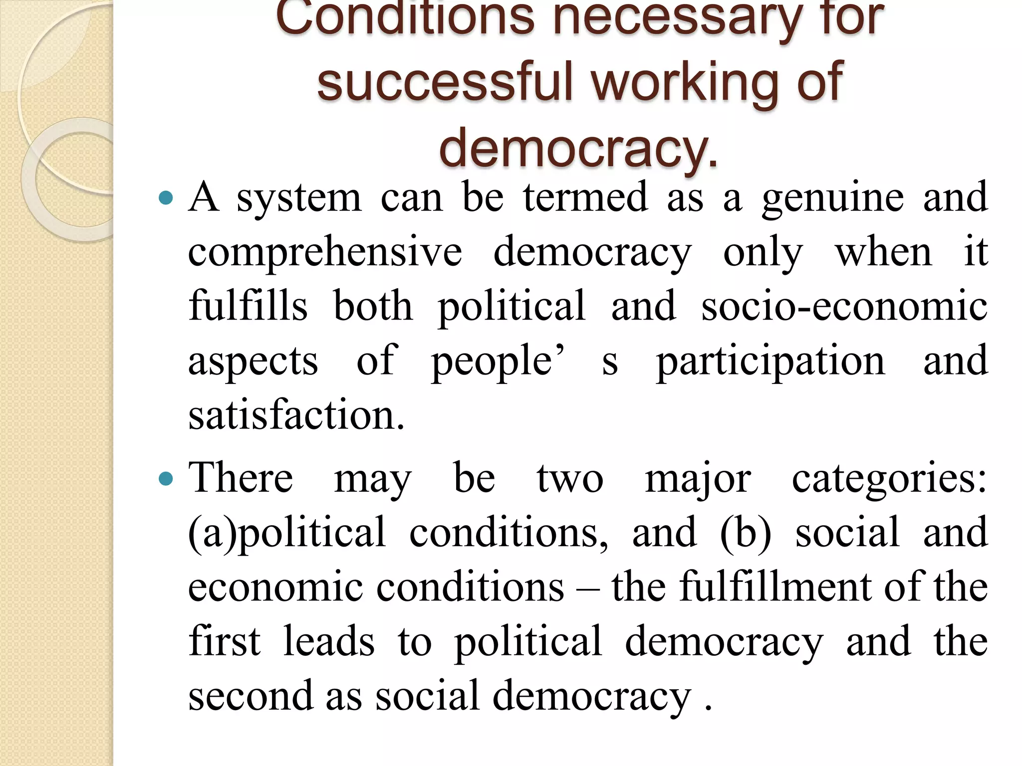 Conditions necessary for
successful working of
democracy.
 A system can be termed as a genuine and
comprehensive democracy only when it
fulfills both political and socio-economic
aspects of people’ s participation and
satisfaction.
 There may be two major categories:
(a)political conditions, and (b) social and
economic conditions – the fulfillment of the
first leads to political democracy and the
second as social democracy .
 