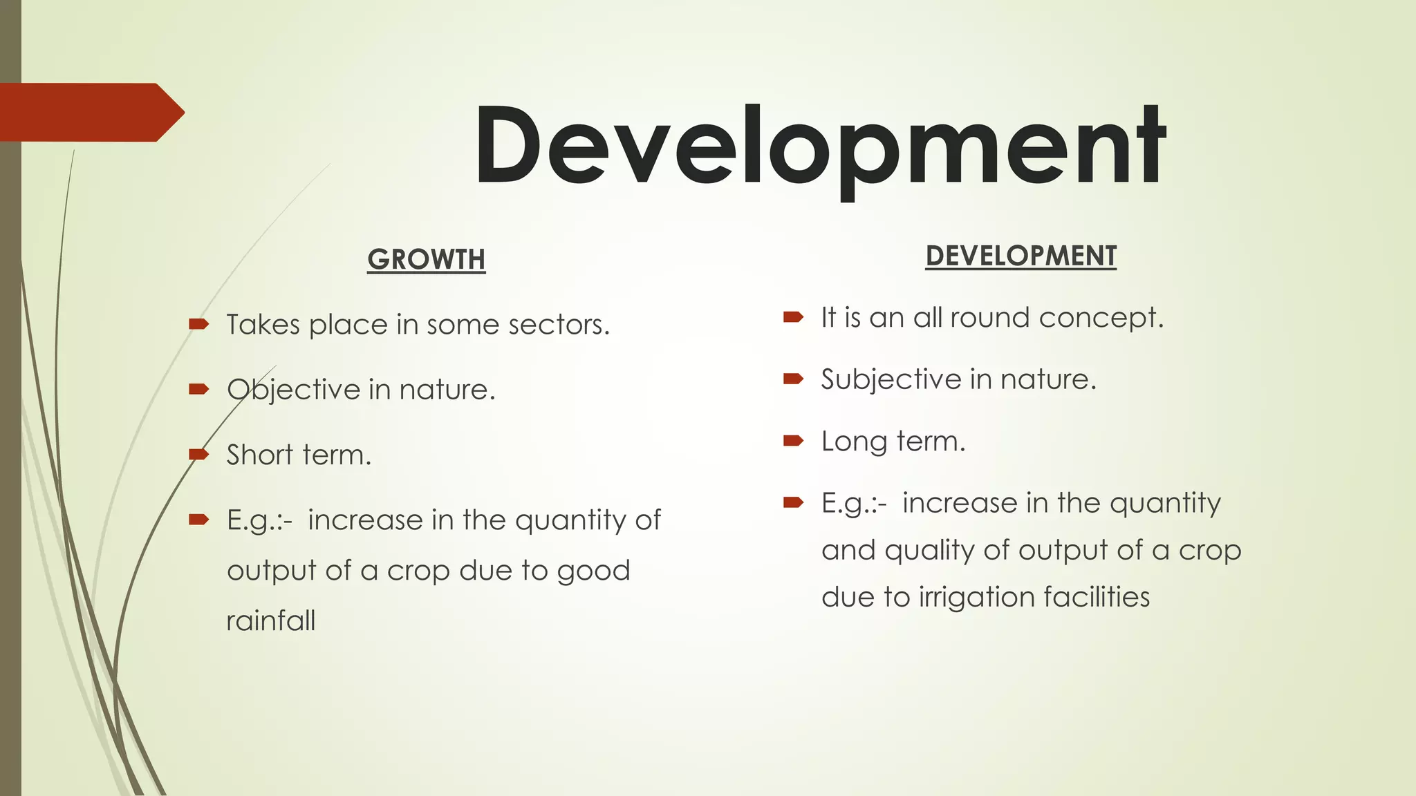 Development
GROWTH
 Takes place in some sectors.
 Objective in nature.
 Short term.
 E.g.:- increase in the quantity of
output of a crop due to good
rainfall
DEVELOPMENT
 It is an all round concept.
 Subjective in nature.
 Long term.
 E.g.:- increase in the quantity
and quality of output of a crop
due to irrigation facilities
 