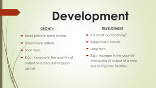Development
GROWTH
 Takes place in some sectors.
 Objective in nature.
 Short term.
 E.g.:- increase in the quantity of
output of a crop due to good
rainfall
DEVELOPMENT
 It is an all round concept.
 Subjective in nature.
 Long term.
 E.g.:- increase in the quantity
and quality of output of a crop
due to irrigation facilities
 