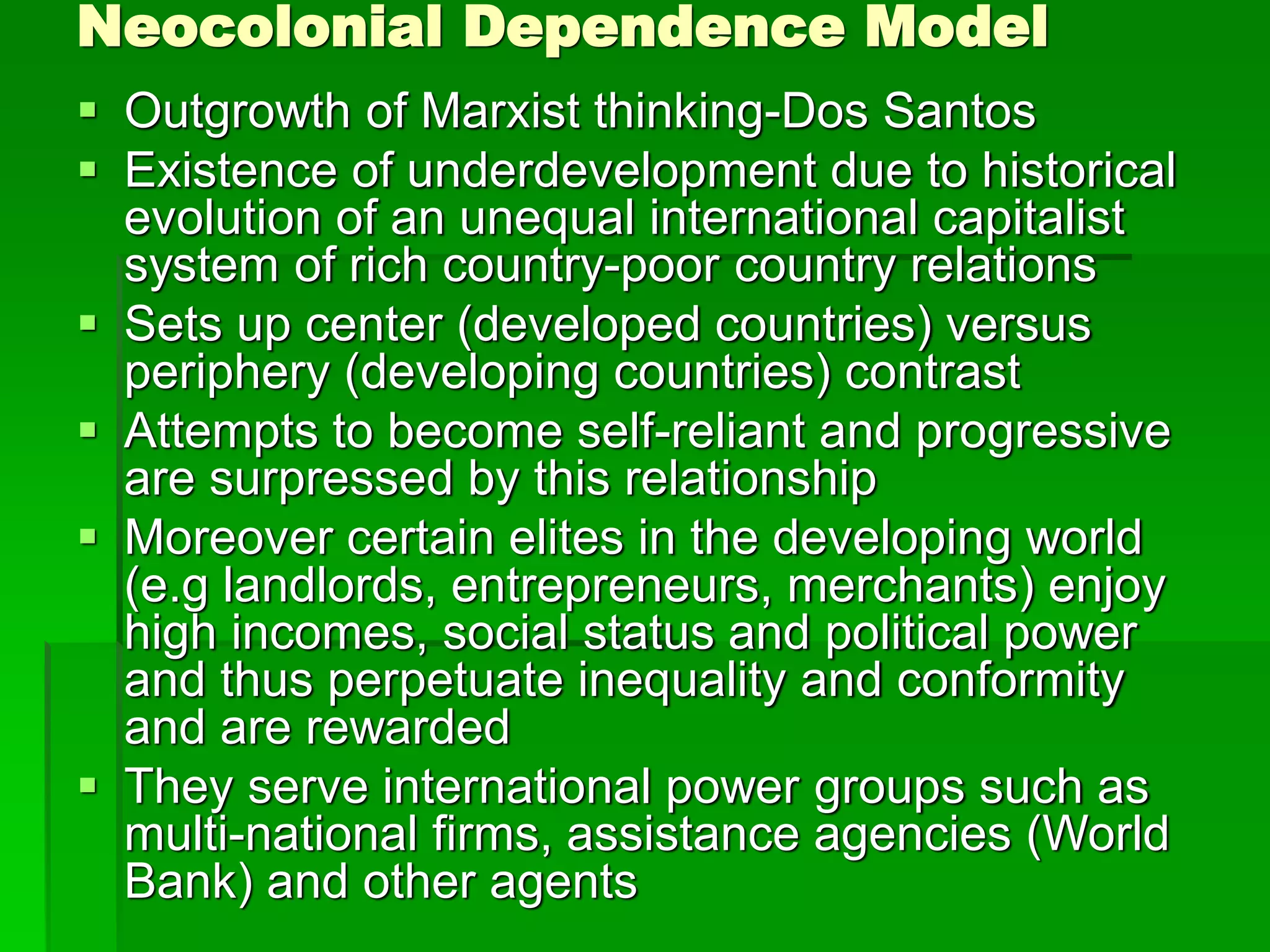 Neocolonial Dependence Model
 Outgrowth of Marxist thinking-Dos Santos
 Existence of underdevelopment due to historical
evolution of an unequal international capitalist
system of rich country-poor country relations
 Sets up center (developed countries) versus
periphery (developing countries) contrast
 Attempts to become self-reliant and progressive
are surpressed by this relationship
 Moreover certain elites in the developing world
(e.g landlords, entrepreneurs, merchants) enjoy
high incomes, social status and political power
and thus perpetuate inequality and conformity
and are rewarded
 They serve international power groups such as
multi-national firms, assistance agencies (World
Bank) and other agents
 