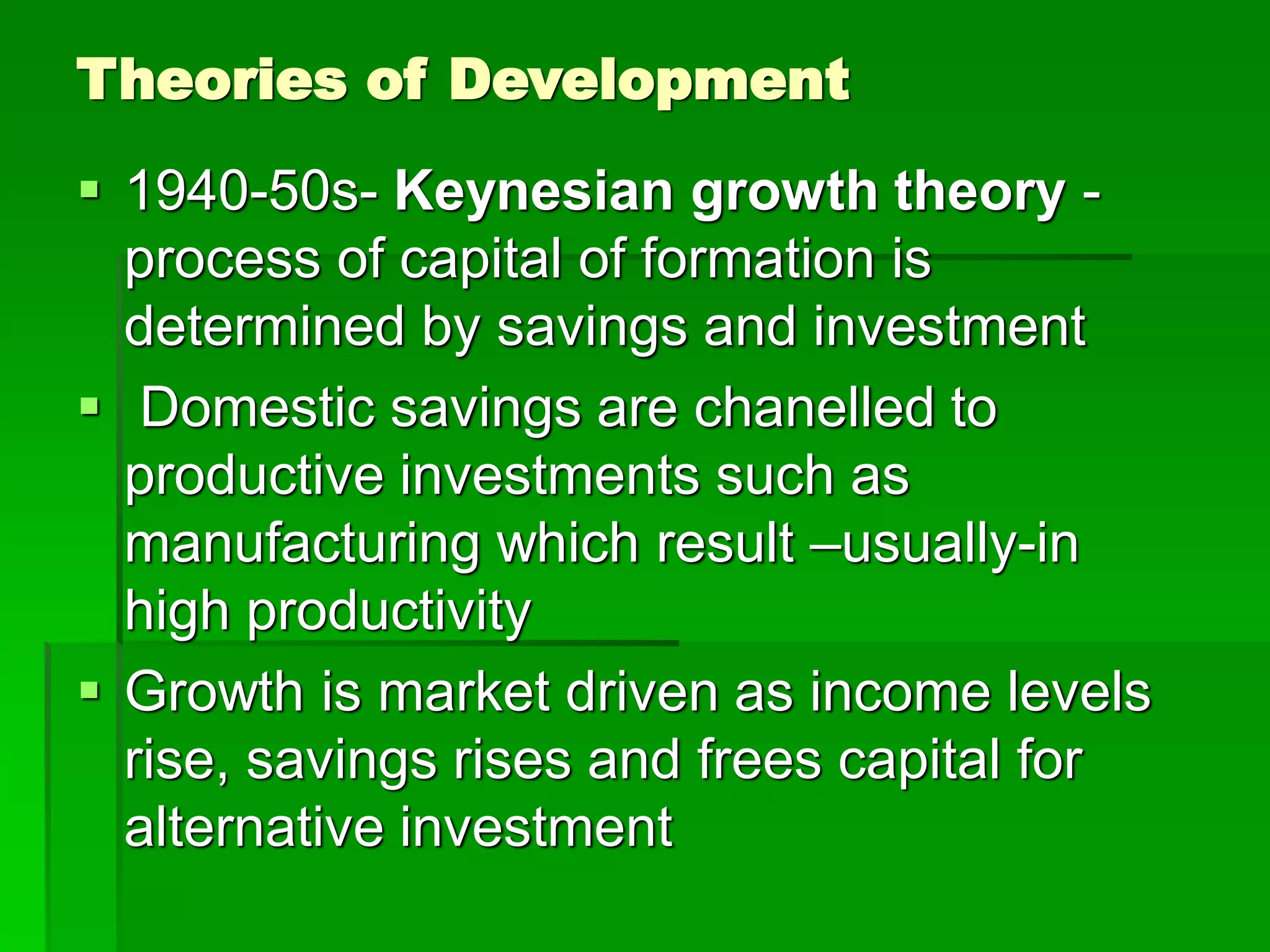 Theories of Development
 1940-50s- Keynesian growth theory -
process of capital of formation is
determined by savings and investment
 Domestic savings are chanelled to
productive investments such as
manufacturing which result –usually-in
high productivity
 Growth is market driven as income levels
rise, savings rises and frees capital for
alternative investment
 
