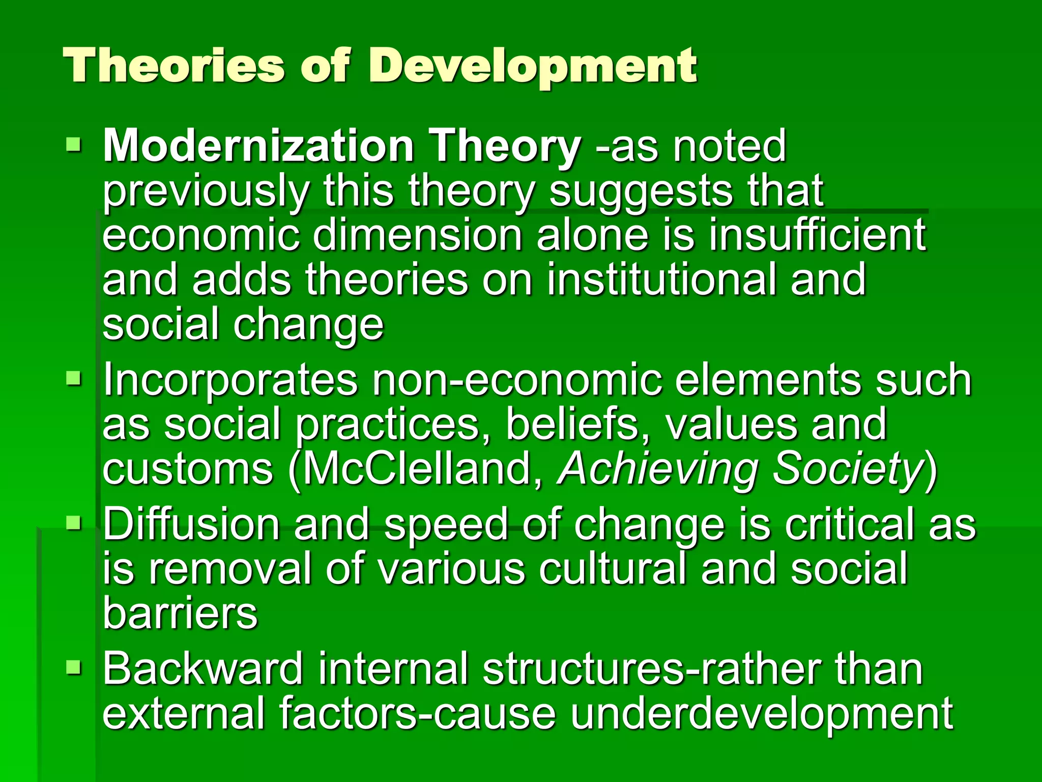 Theories of Development
 Modernization Theory -as noted
previously this theory suggests that
economic dimension alone is insufficient
and adds theories on institutional and
social change
 Incorporates non-economic elements such
as social practices, beliefs, values and
customs (McClelland, Achieving Society)
 Diffusion and speed of change is critical as
is removal of various cultural and social
barriers
 Backward internal structures-rather than
external factors-cause underdevelopment
 