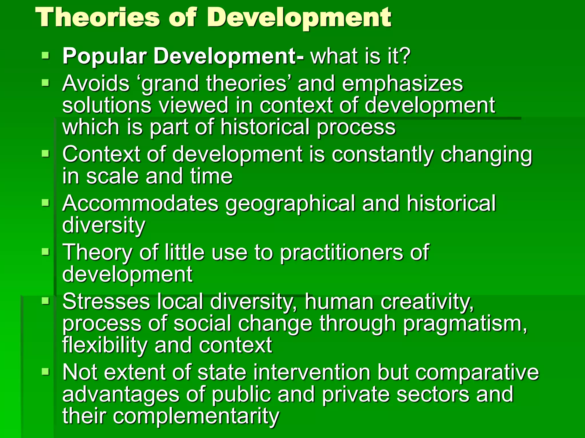 Theories of Development
 Popular Development- what is it?
 Avoids ‘grand theories’ and emphasizes
solutions viewed in context of development
which is part of historical process
 Context of development is constantly changing
in scale and time
 Accommodates geographical and historical
diversity
 Theory of little use to practitioners of
development
 Stresses local diversity, human creativity,
process of social change through pragmatism,
flexibility and context
 Not extent of state intervention but comparative
advantages of public and private sectors and
their complementarity
 