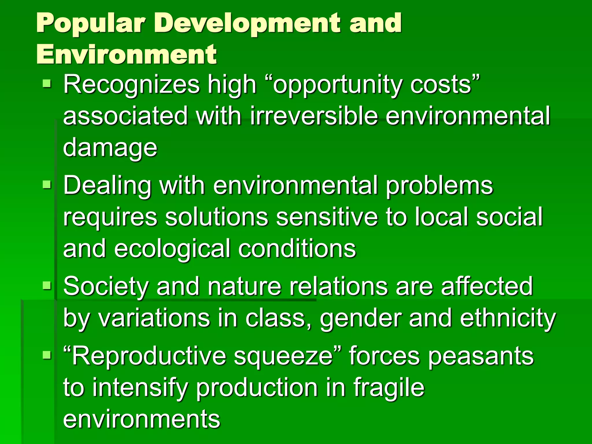 Popular Development and
Environment
 Recognizes high “opportunity costs”
associated with irreversible environmental
damage
 Dealing with environmental problems
requires solutions sensitive to local social
and ecological conditions
 Society and nature relations are affected
by variations in class, gender and ethnicity
 “Reproductive squeeze” forces peasants
to intensify production in fragile
environments
 