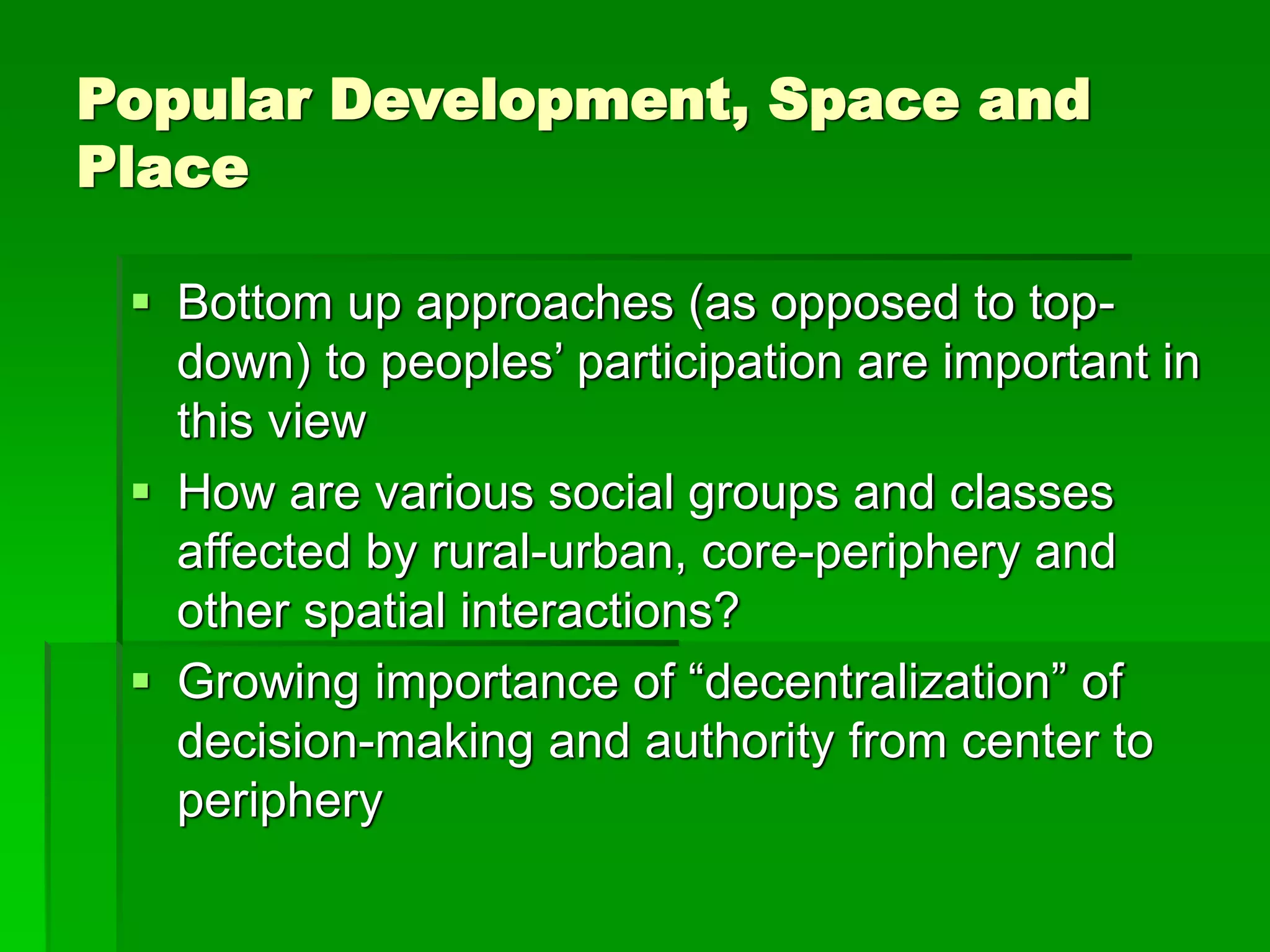 Popular Development, Space and
Place
 Bottom up approaches (as opposed to top-
down) to peoples’ participation are important in
this view
 How are various social groups and classes
affected by rural-urban, core-periphery and
other spatial interactions?
 Growing importance of “decentralization” of
decision-making and authority from center to
periphery
 