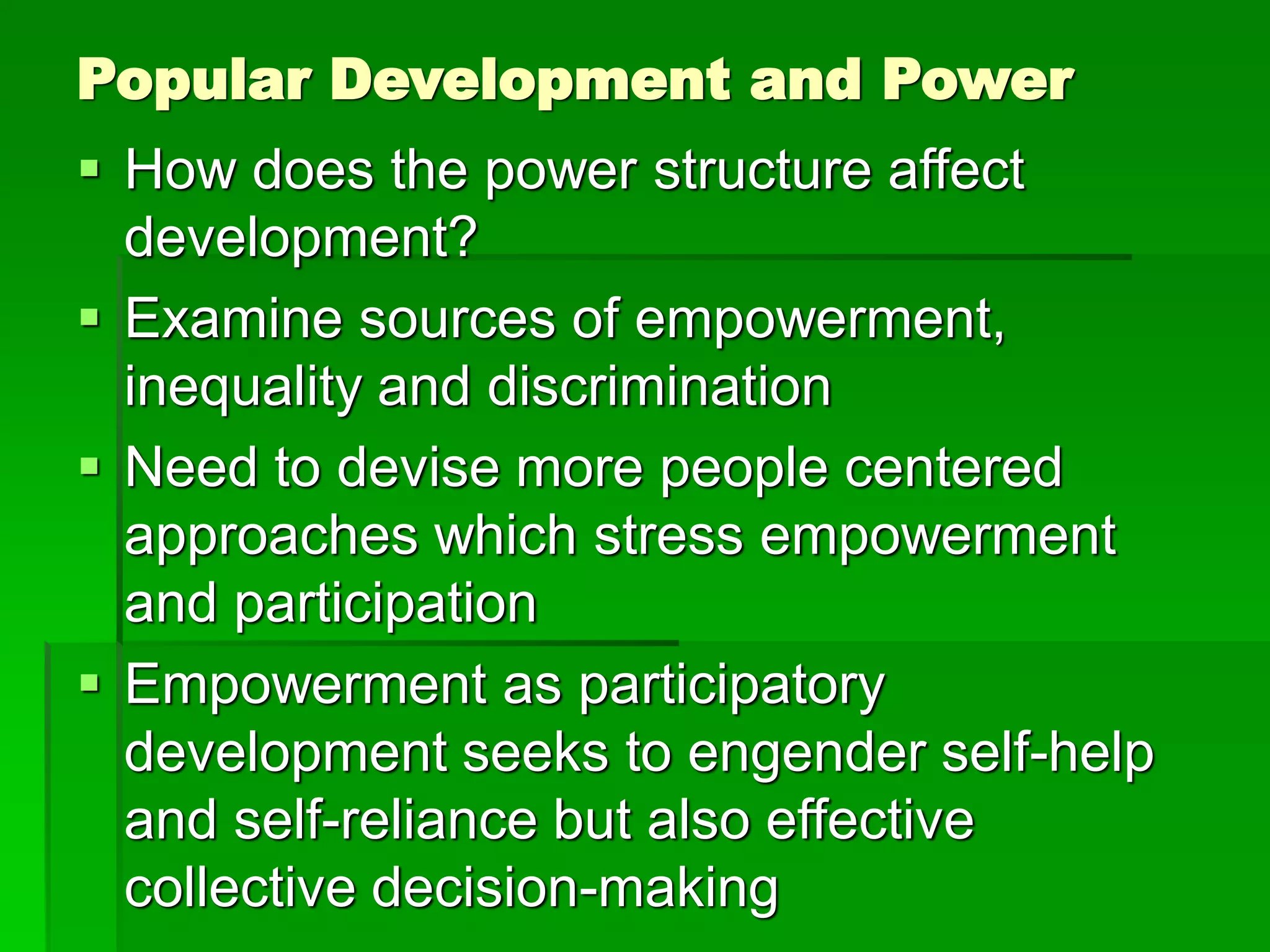 Popular Development and Power
 How does the power structure affect
development?
 Examine sources of empowerment,
inequality and discrimination
 Need to devise more people centered
approaches which stress empowerment
and participation
 Empowerment as participatory
development seeks to engender self-help
and self-reliance but also effective
collective decision-making
 