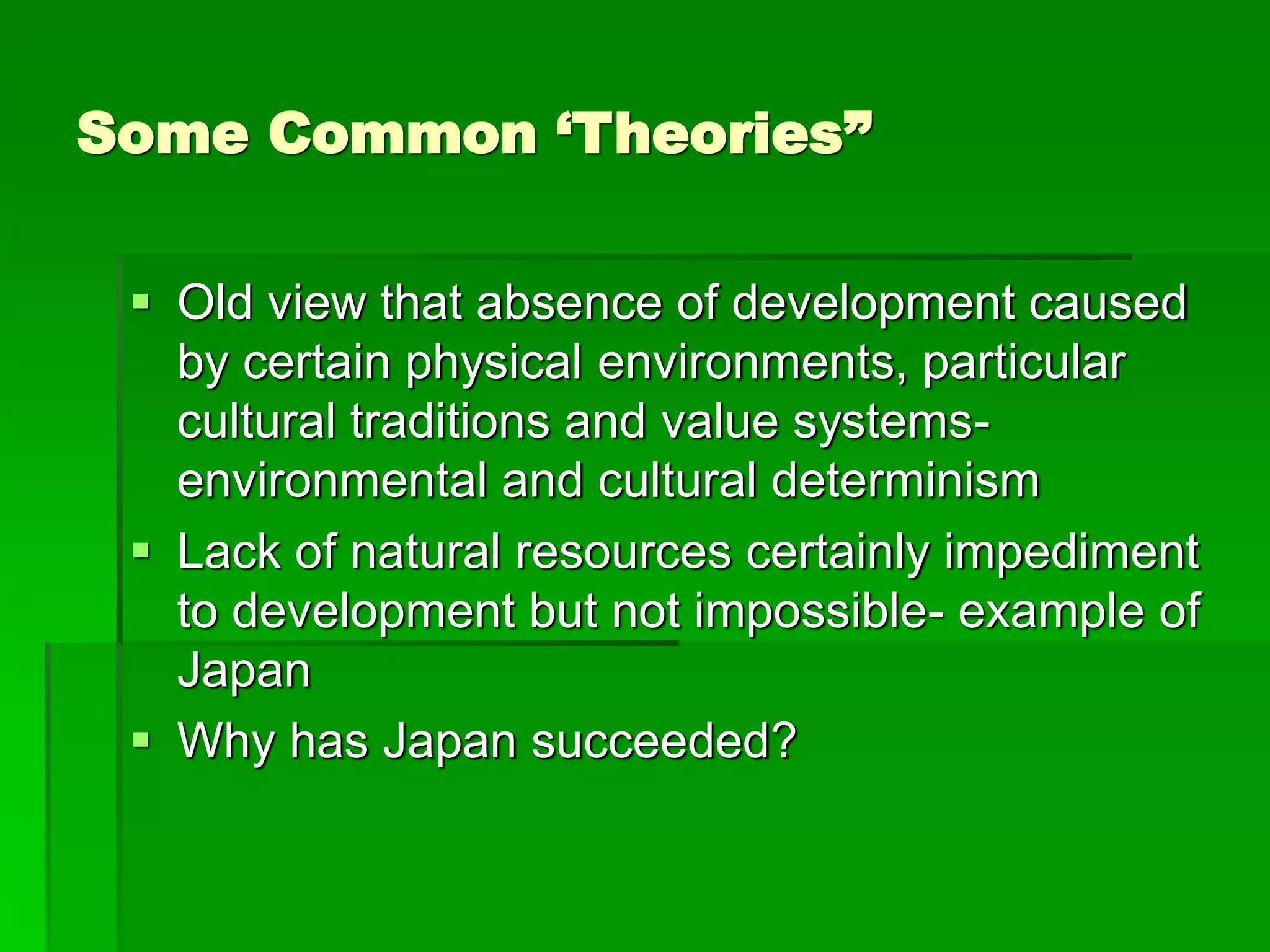 Some Common ‘Theories”
 Old view that absence of development caused
by certain physical environments, particular
cultural traditions and value systems-
environmental and cultural determinism
 Lack of natural resources certainly impediment
to development but not impossible- example of
Japan
 Why has Japan succeeded?
 