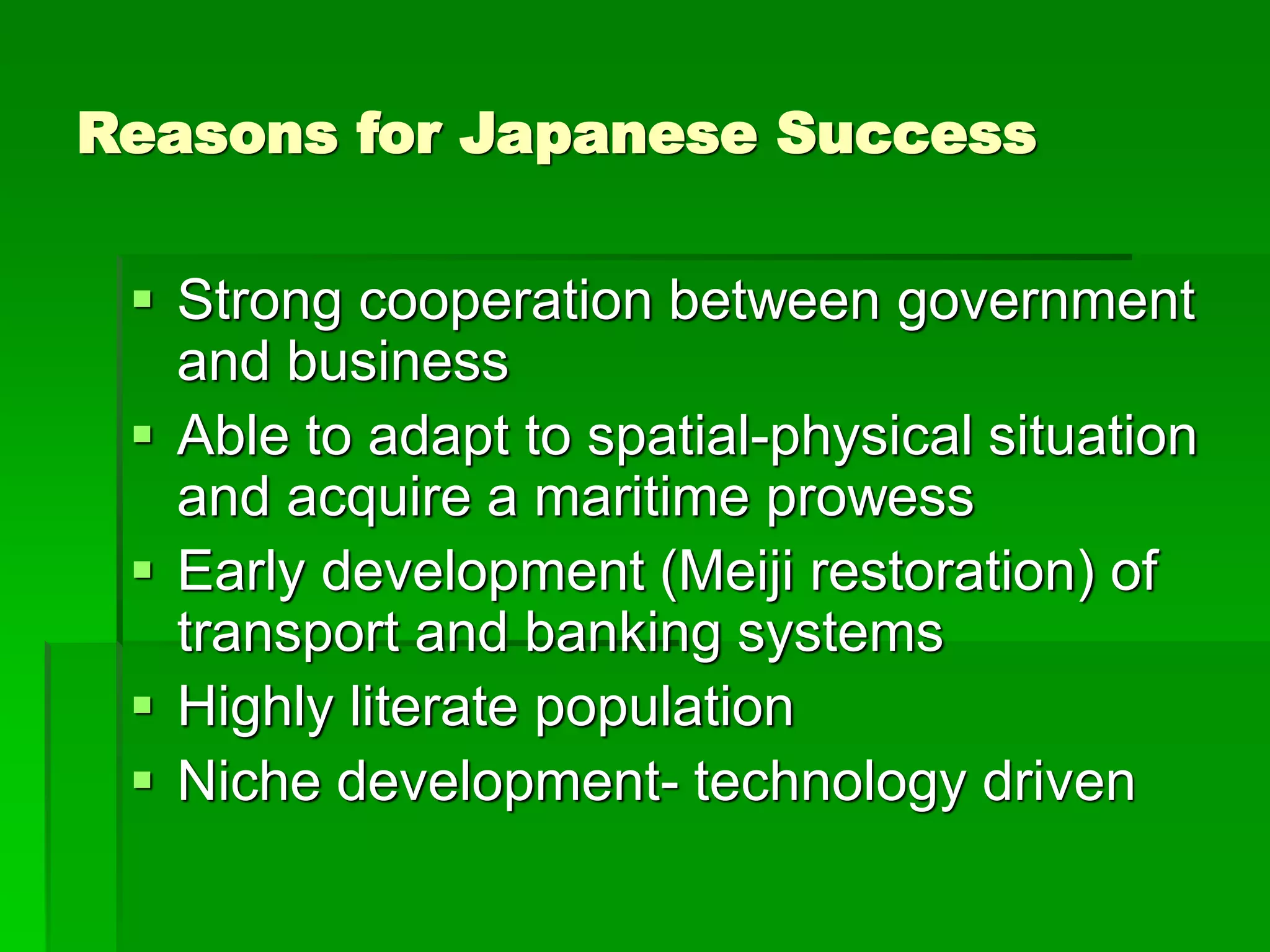 Reasons for Japanese Success
 Strong cooperation between government
and business
 Able to adapt to spatial-physical situation
and acquire a maritime prowess
 Early development (Meiji restoration) of
transport and banking systems
 Highly literate population
 Niche development- technology driven
 