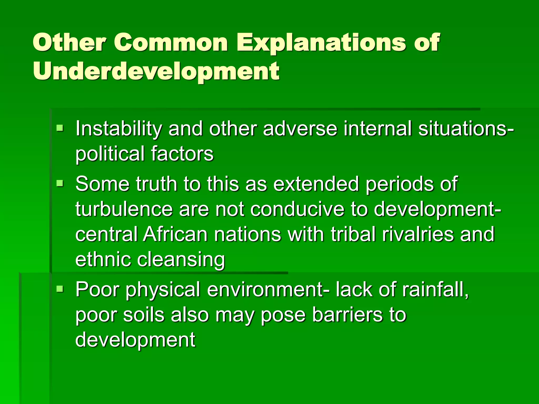 Other Common Explanations of
Underdevelopment
 Instability and other adverse internal situations-
political factors
 Some truth to this as extended periods of
turbulence are not conducive to development-
central African nations with tribal rivalries and
ethnic cleansing
 Poor physical environment- lack of rainfall,
poor soils also may pose barriers to
development
 