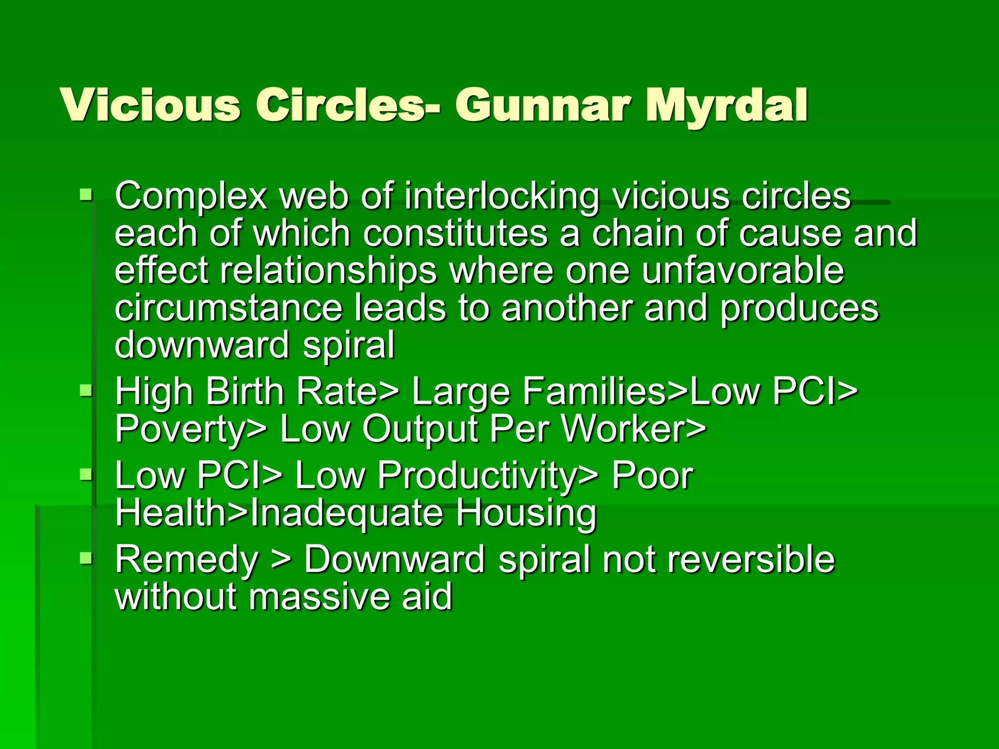 Vicious Circles- Gunnar Myrdal
 Complex web of interlocking vicious circles
each of which constitutes a chain of cause and
effect relationships where one unfavorable
circumstance leads to another and produces
downward spiral
 High Birth Rate> Large Families>Low PCI>
Poverty> Low Output Per Worker>
 Low PCI> Low Productivity> Poor
Health>Inadequate Housing
 Remedy > Downward spiral not reversible
without massive aid
 