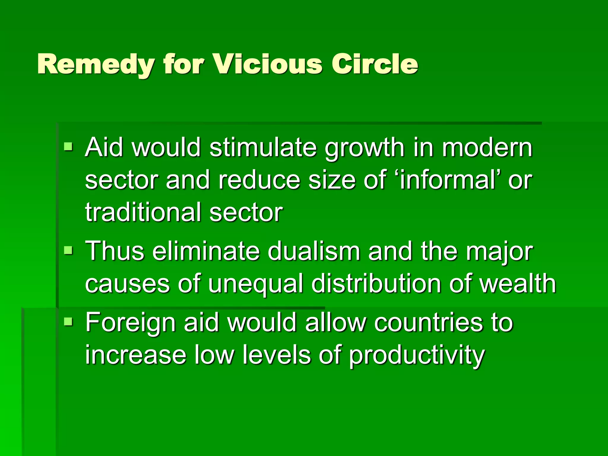 Remedy for Vicious Circle
 Aid would stimulate growth in modern
sector and reduce size of ‘informal’ or
traditional sector
 Thus eliminate dualism and the major
causes of unequal distribution of wealth
 Foreign aid would allow countries to
increase low levels of productivity
 