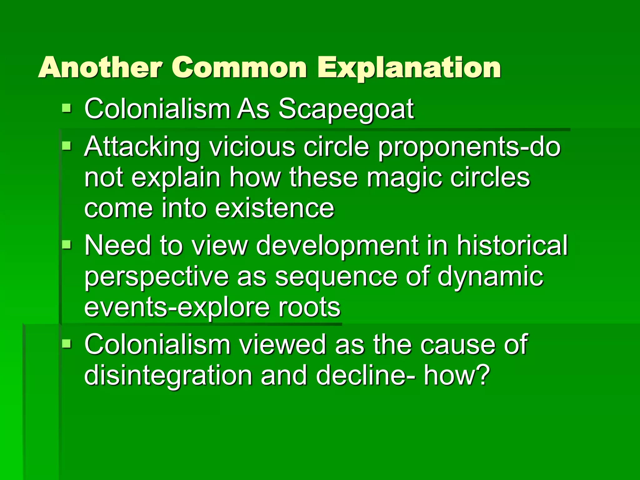 Another Common Explanation
 Colonialism As Scapegoat
 Attacking vicious circle proponents-do
not explain how these magic circles
come into existence
 Need to view development in historical
perspective as sequence of dynamic
events-explore roots
 Colonialism viewed as the cause of
disintegration and decline- how?
 