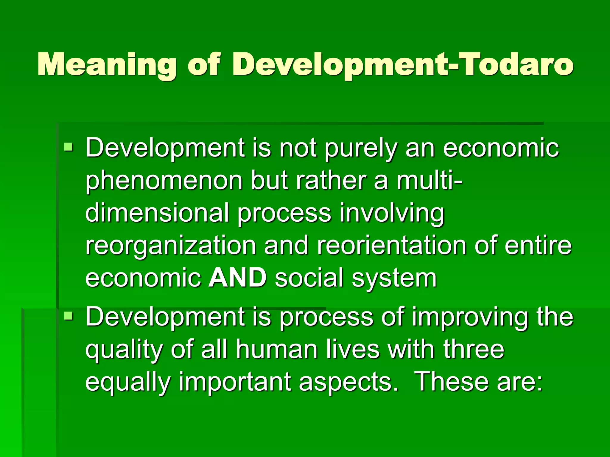 Meaning of Development-Todaro
 Development is not purely an economic
phenomenon but rather a multi-
dimensional process involving
reorganization and reorientation of entire
economic AND social system
 Development is process of improving the
quality of all human lives with three
equally important aspects. These are:
 