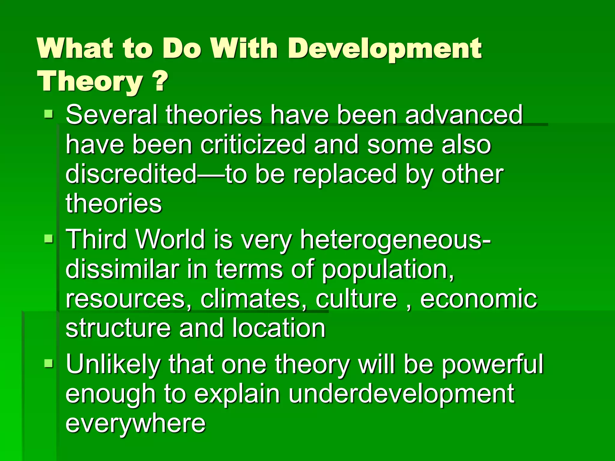What to Do With Development
Theory ?
 Several theories have been advanced
have been criticized and some also
discredited—to be replaced by other
theories
 Third World is very heterogeneous-
dissimilar in terms of population,
resources, climates, culture , economic
structure and location
 Unlikely that one theory will be powerful
enough to explain underdevelopment
everywhere
 