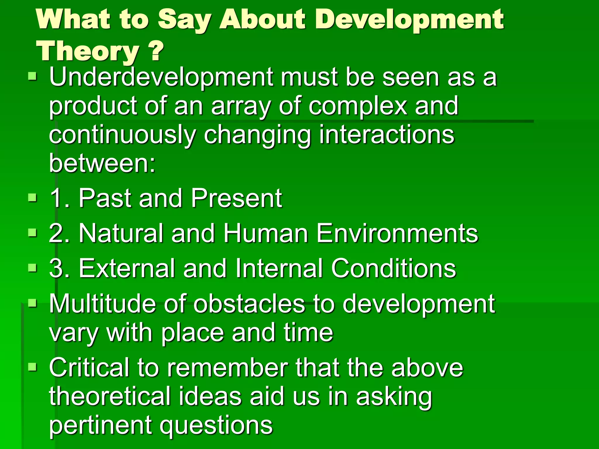 What to Say About Development
Theory ?
 Underdevelopment must be seen as a
product of an array of complex and
continuously changing interactions
between:
 1. Past and Present
 2. Natural and Human Environments
 3. External and Internal Conditions
 Multitude of obstacles to development
vary with place and time
 Critical to remember that the above
theoretical ideas aid us in asking
pertinent questions
 