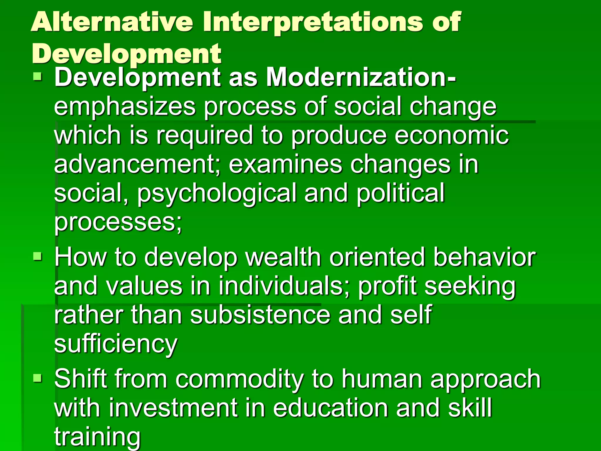 Alternative Interpretations of
Development
 Development as Modernization-
emphasizes process of social change
which is required to produce economic
advancement; examines changes in
social, psychological and political
processes;
 How to develop wealth oriented behavior
and values in individuals; profit seeking
rather than subsistence and self
sufficiency
 Shift from commodity to human approach
with investment in education and skill
training
 