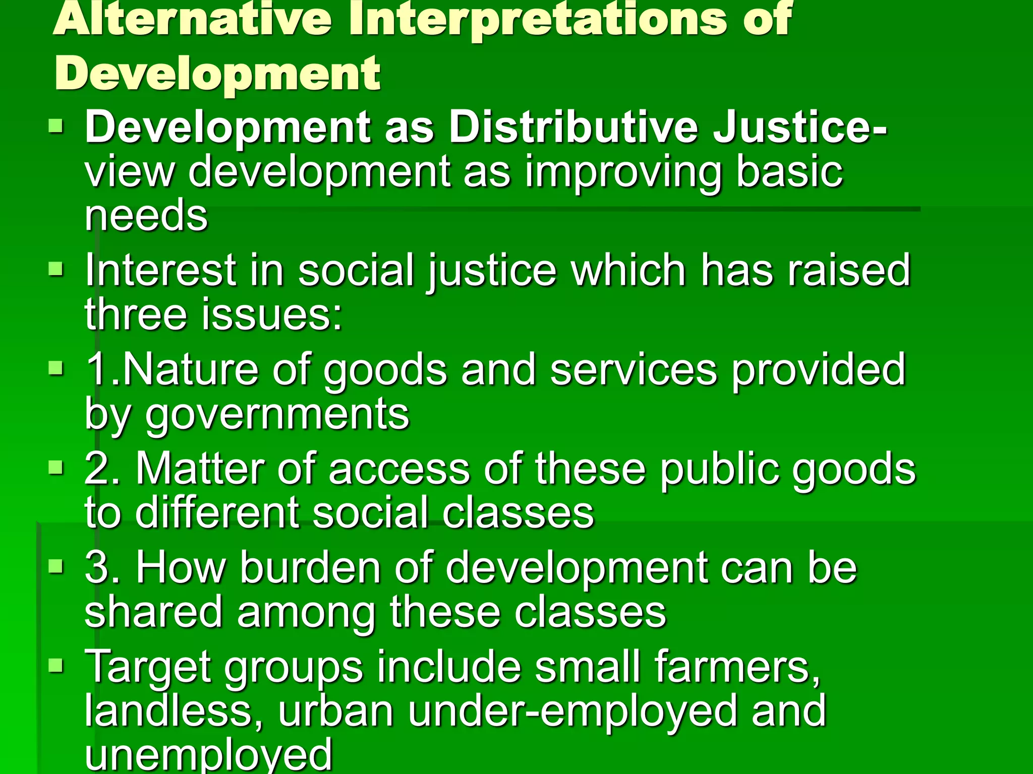 Alternative Interpretations of
Development
 Development as Distributive Justice-
view development as improving basic
needs
 Interest in social justice which has raised
three issues:
 1.Nature of goods and services provided
by governments
 2. Matter of access of these public goods
to different social classes
 3. How burden of development can be
shared among these classes
 Target groups include small farmers,
landless, urban under-employed and
unemployed
 