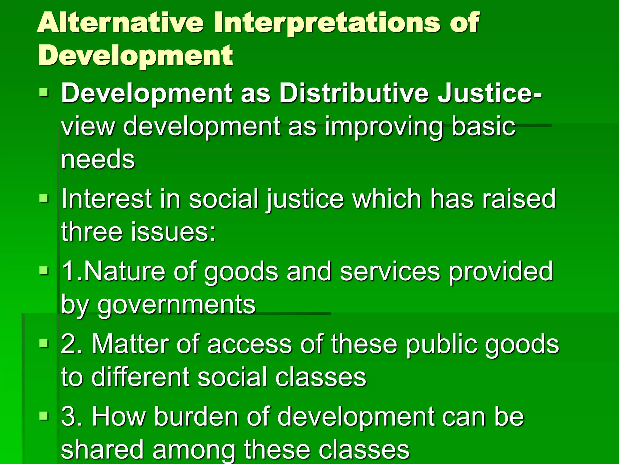 Alternative Interpretations of
Development
 Development as Distributive Justice-
view development as improving basic
needs
 Interest in social justice which has raised
three issues:
 1.Nature of goods and services provided
by governments
 2. Matter of access of these public goods
to different social classes
 3. How burden of development can be
shared among these classes
 