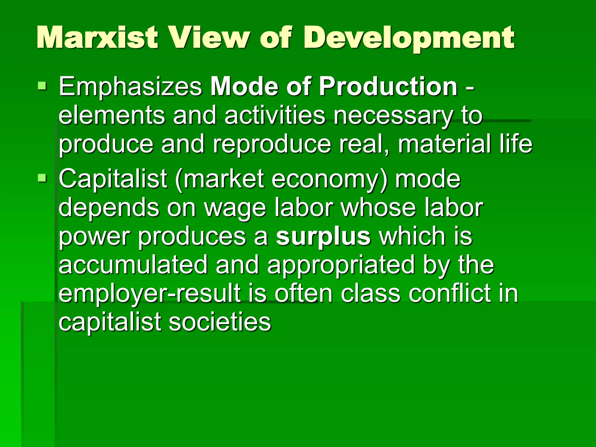 Marxist View of Development
 Emphasizes Mode of Production -
elements and activities necessary to
produce and reproduce real, material life
 Capitalist (market economy) mode
depends on wage labor whose labor
power produces a surplus which is
accumulated and appropriated by the
employer-result is often class conflict in
capitalist societies
 