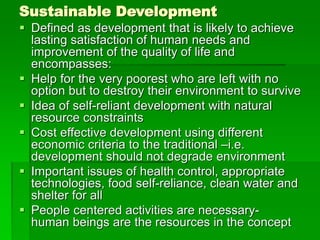 Sustainable Development
 Defined as development that is likely to achieve
lasting satisfaction of human needs and
improvement of the quality of life and
encompasses:
 Help for the very poorest who are left with no
option but to destroy their environment to survive
 Idea of self-reliant development with natural
resource constraints
 Cost effective development using different
economic criteria to the traditional –i.e.
development should not degrade environment
 Important issues of health control, appropriate
technologies, food self-reliance, clean water and
shelter for all
 People centered activities are necessary-
human beings are the resources in the concept
 