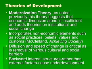 Theories of Development
 Modernization Theory -as noted
previously this theory suggests that
economic dimension alone is insufficient
and adds theories on institutional and
social change
 Incorporates non-economic elements such
as social practices, beliefs, values and
customs (McClelland, Achieving Society)
 Diffusion and speed of change is critical as
is removal of various cultural and social
barriers
 Backward internal structures-rather than
external factors-cause underdevelopment
 