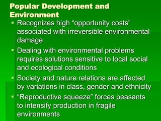 Popular Development and
Environment
 Recognizes high “opportunity costs”
associated with irreversible environmental
damage
 Dealing with environmental problems
requires solutions sensitive to local social
and ecological conditions
 Society and nature relations are affected
by variations in class, gender and ethnicity
 “Reproductive squeeze” forces peasants
to intensify production in fragile
environments
 