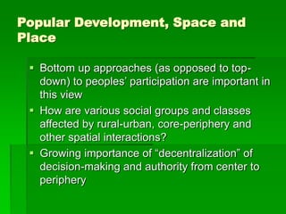 Popular Development, Space and
Place
 Bottom up approaches (as opposed to top-
down) to peoples’ participation are important in
this view
 How are various social groups and classes
affected by rural-urban, core-periphery and
other spatial interactions?
 Growing importance of “decentralization” of
decision-making and authority from center to
periphery
 