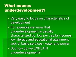 What causes
underdevelopment?
 Very easy to focus on characteristics of
development
 For example we know that
underdevelopment is usually
characterized by: low per capita incomes,
low literacy and educational attainment,
lack of basic services- water and power
 But how do we EXPLAIN
underdevelopment?
 
