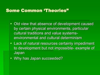 Some Common ‘Theories”
 Old view that absence of development caused
by certain physical environments, particular
cultural traditions and value systems-
environmental and cultural determinism
 Lack of natural resources certainly impediment
to development but not impossible- example of
Japan
 Why has Japan succeeded?
 