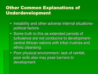 Other Common Explanations of
Underdevelopment
 Instability and other adverse internal situations-
political factors
 Some truth to this as extended periods of
turbulence are not conducive to development-
central African nations with tribal rivalries and
ethnic cleansing
 Poor physical environment- lack of rainfall,
poor soils also may pose barriers to
development
 